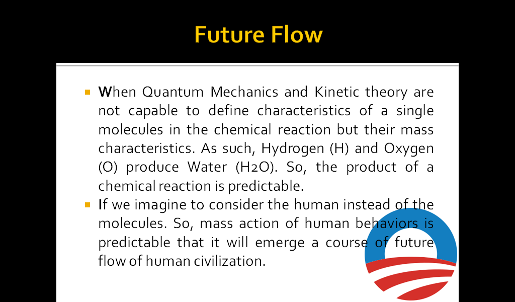 Future Flow: When Quantum Mechanics and Kinetic theory are not capable to define characteristics of a single molecules in the chemical reaction but their mass characteristics. As such, Hydrogen (H) and Oxygen (O) produce Water (H2O). So, the product of a chemical reaction is predictable. If we imagine to consider the human instead of the molecules. So, mass action of human behaviors is predictable that it will emerge a course of future flow of human civilization. 